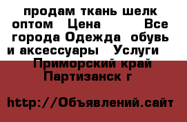 продам ткань шелк оптом › Цена ­ 310 - Все города Одежда, обувь и аксессуары » Услуги   . Приморский край,Партизанск г.